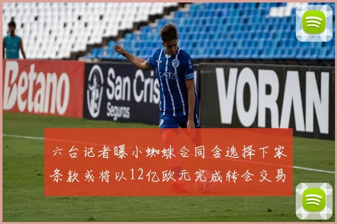 六台记者曝小蜘蛛合同含选择下家条款或将以12亿欧元完成转会交易