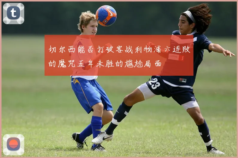 切尔西能否打破客战利物浦六连败的魔咒五年未胜的尴尬局面