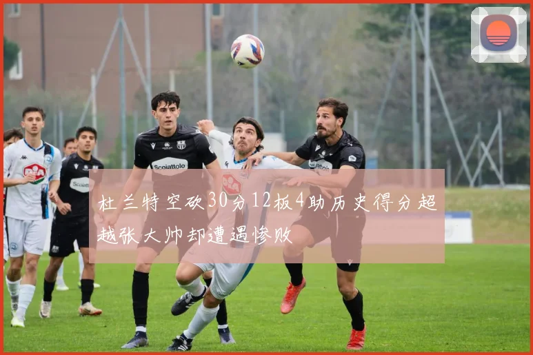 杜兰特空砍30分12板4助历史得分超越张大帅却遭遇惨败