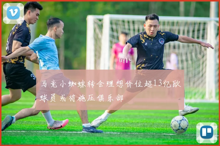 马竞小蜘蛛转会理想价位超13亿欧球员或将施压俱乐部