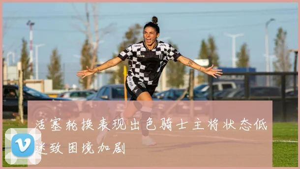 活塞轮换表现出色骑士主将状态低迷致困境加剧