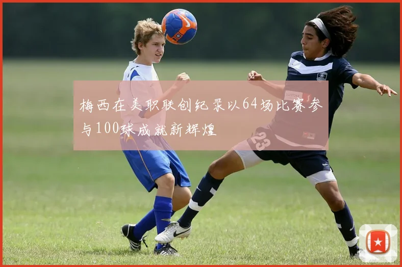 梅西在美职联创纪录以64场比赛参与100球成就新辉煌