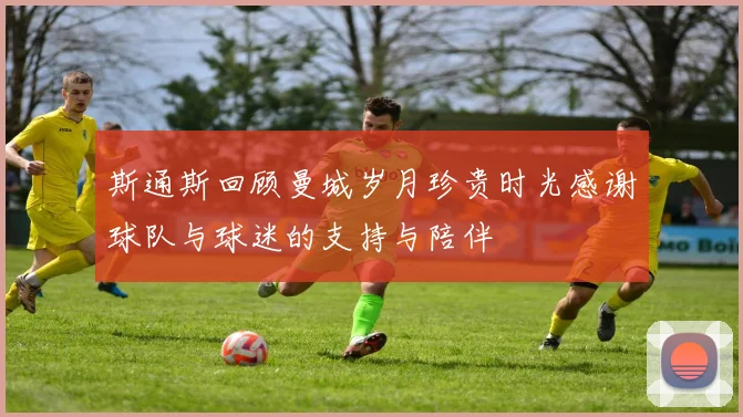 斯通斯回顾曼城岁月珍贵时光感谢球队与球迷的支持与陪伴