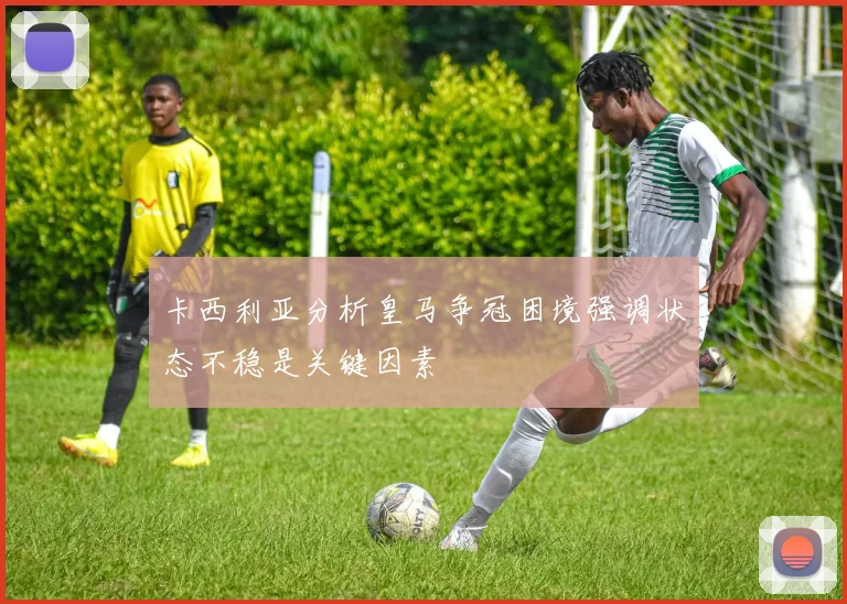 卡西利亚分析皇马争冠困境强调状态不稳是关键因素