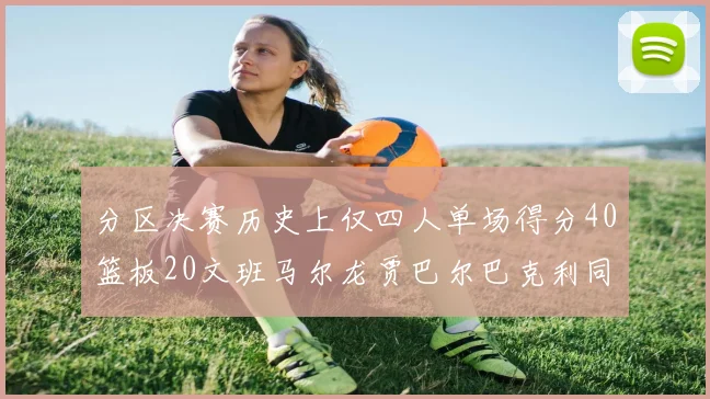 分区决赛历史上仅四人单场得分40篮板20文班马尔龙贾巴尔巴克利同台竞技